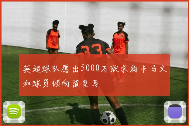 英超球队愿出5000万欧求购卡马文加球员倾向留皇马