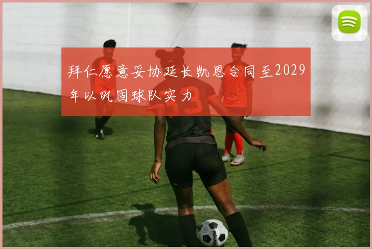 拜仁愿意妥协延长凯恩合同至2029年以巩固球队实力