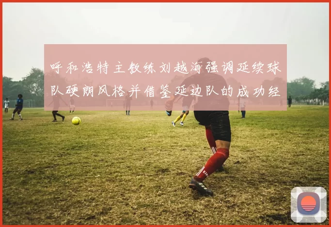 呼和浩特主教练刘越海强调延续球队硬朗风格并借鉴延边队的成功经验