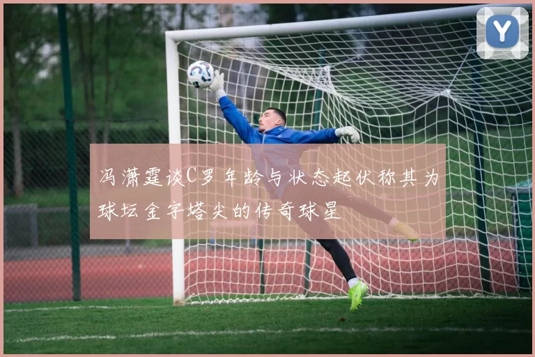冯潇霆谈C罗年龄与状态起伏称其为球坛金字塔尖的传奇球星