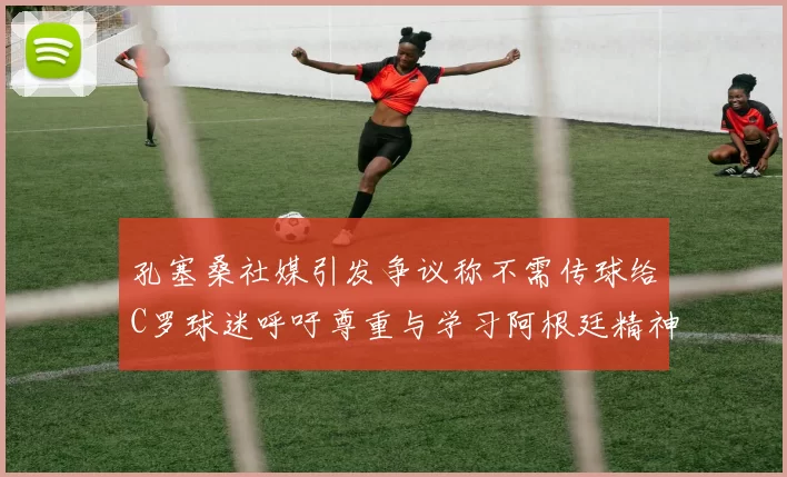 孔塞桑社媒引发争议称不需传球给C罗球迷呼吁尊重与学习阿根廷精神