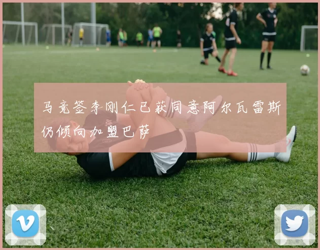 马竞签李刚仁已获同意阿尔瓦雷斯仍倾向加盟巴萨