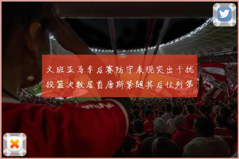 文班亚马季后赛防守表现突出干扰投篮次数居首唐斯紧随其后位列第五