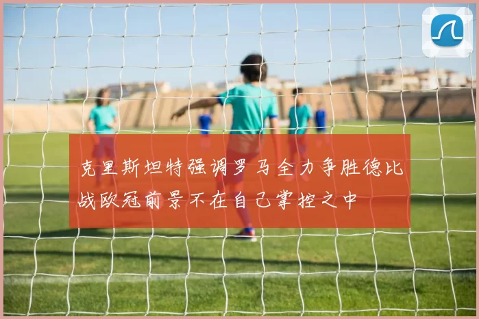 克里斯坦特强调罗马全力争胜德比战欧冠前景不在自己掌控之中