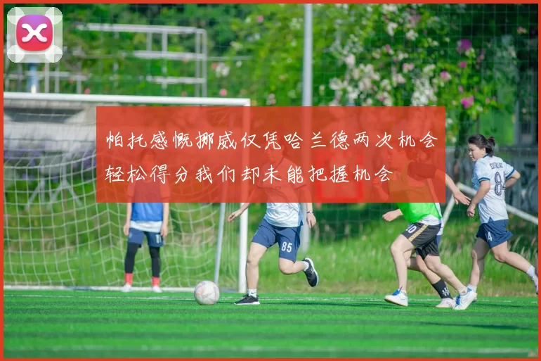 帕托感慨挪威仅凭哈兰德两次机会轻松得分我们却未能把握机会