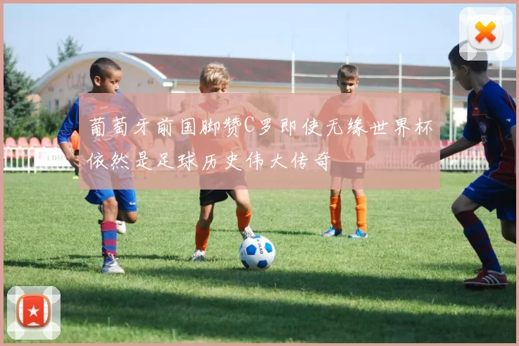 葡萄牙前国脚赞C罗即使无缘世界杯依然是足球历史伟大传奇