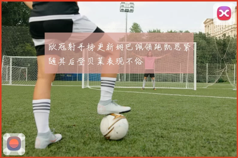 欧冠射手榜更新姆巴佩领跑凯恩紧随其后登贝莱表现不俗