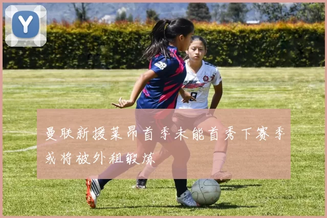 曼联新援莱昂首季未能首秀下赛季或将被外租锻炼