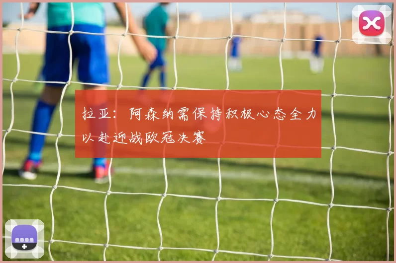 拉亚：阿森纳需保持积极心态全力以赴迎战欧冠决赛
