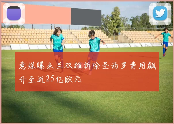 意媒曝米兰双雄拆除圣西罗费用飙升至近25亿欧元