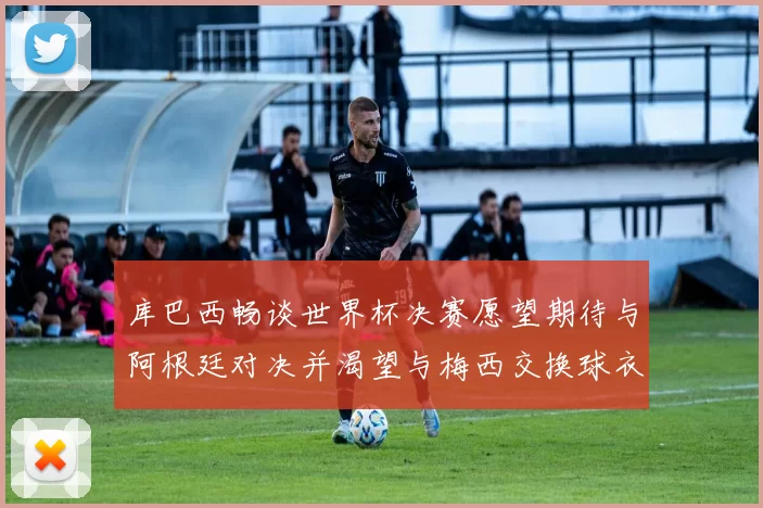 库巴西畅谈世界杯决赛愿望期待与阿根廷对决并渴望与梅西交换球衣
