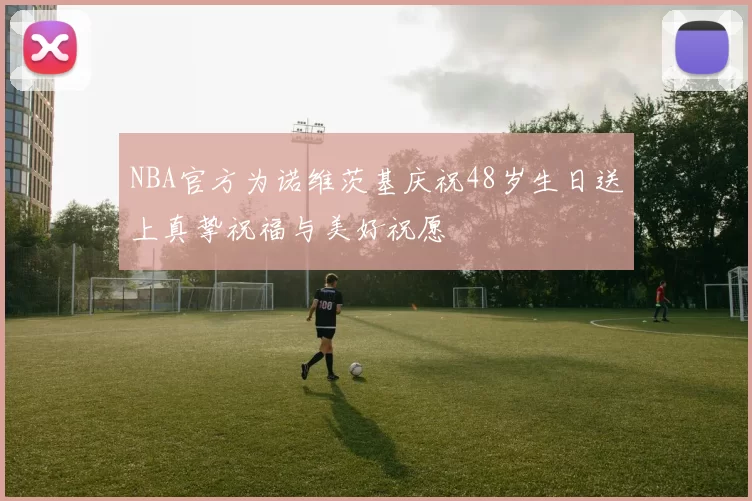 NBA官方为诺维茨基庆祝48岁生日送上真挚祝福与美好祝愿