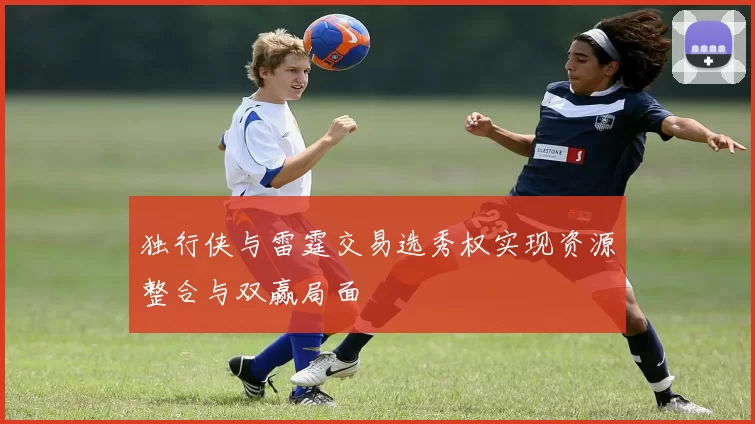 独行侠与雷霆交易选秀权实现资源整合与双赢局面