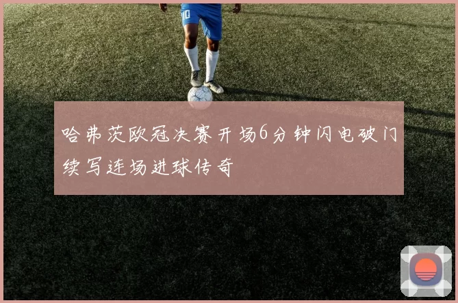 哈弗茨欧冠决赛开场6分钟闪电破门续写连场进球传奇