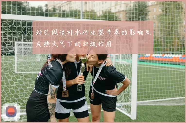 姆巴佩谈补水对比赛节奏的影响及炎热天气下的积极作用